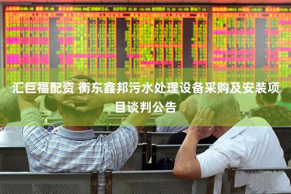 汇巨福配资 衡东鑫邦污水处理设备采购及安装项目谈判公告