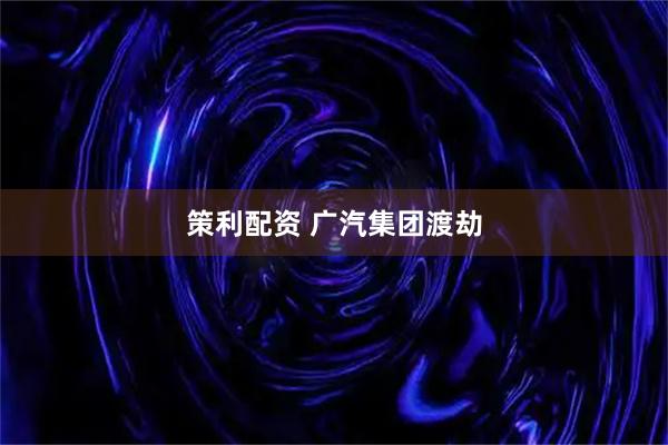 策利配资 广汽集团渡劫