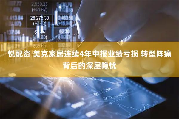 悦配资 美克家居连续4年中报业绩亏损 转型阵痛背后的深层隐忧