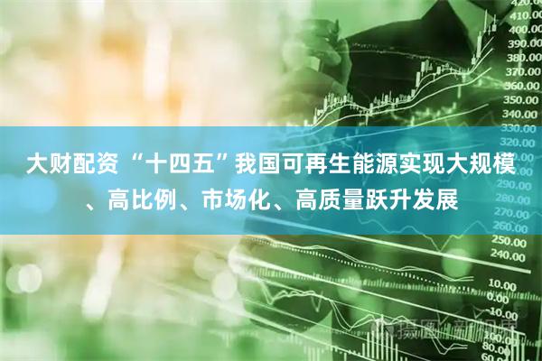 大财配资 “十四五”我国可再生能源实现大规模、高比例、市场化、高质量跃升发展