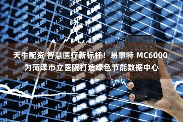 天牛配资 智慧医疗新标杆！易事特 MC6000 为菏泽市立医院打造绿色节能数据中心