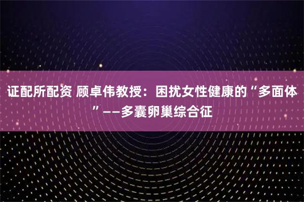 证配所配资 顾卓伟教授：困扰女性健康的“多面体”——多囊卵巢综合征