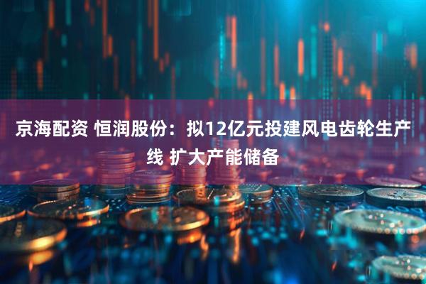 京海配资 恒润股份：拟12亿元投建风电齿轮生产线 扩大产能储备