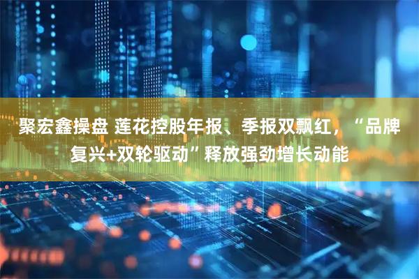 聚宏鑫操盘 莲花控股年报、季报双飘红，“品牌复兴+双轮驱动”释放强劲增长动能