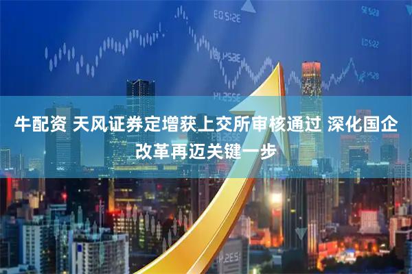 牛配资 天风证券定增获上交所审核通过 深化国企改革再迈关键一步