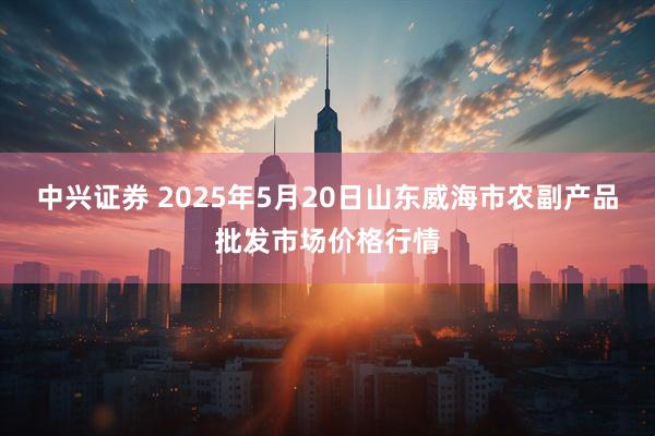 中兴证券 2025年5月20日山东威海市农副产品批发市场价格行情