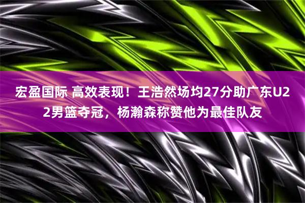 宏盈国际 高效表现！王浩然场均27分助广东U22男篮夺冠，杨瀚森称赞他为最佳队友