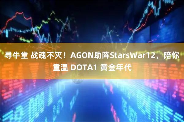 寻牛堂 战魂不灭！AGON助阵StarsWar12，陪你重温 DOTA1 黄金年代