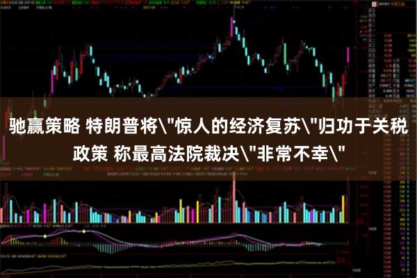 驰赢策略 特朗普将＂惊人的经济复苏＂归功于关税政策 称最高法院裁决＂非常不幸＂