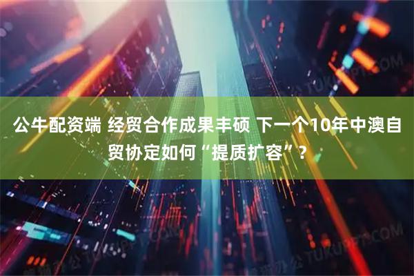 公牛配资端 经贸合作成果丰硕 下一个10年中澳自贸协定如何“提质扩容”？