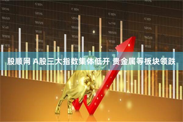 股顺网 A股三大指数集体低开 贵金属等板块领跌