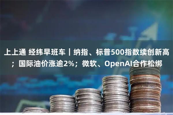 上上通 经纬早班车｜纳指、标普500指数续创新高；国际油价涨逾2%；微软、OpenAI合作松绑