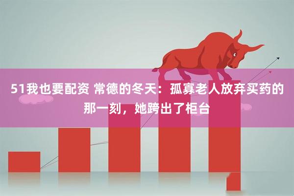 51我也要配资 常德的冬天：孤寡老人放弃买药的那一刻，她跨出了柜台
